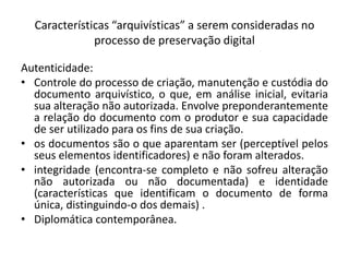 Características “arquivísticas” a serem consideradas no 
processo de preservação digital 
Autenticidade: 
• Controle do processo de criação, manutenção e custódia do 
documento arquivístico, o que, em análise inicial, evitaria 
sua alteração não autorizada. Envolve preponderantemente 
a relação do documento com o produtor e sua capacidade 
de ser utilizado para os fins de sua criação. 
• os documentos são o que aparentam ser (perceptível pelos 
seus elementos identificadores) e não foram alterados. 
• integridade (encontra-se completo e não sofreu alteração 
não autorizada ou não documentada) e identidade 
(características que identificam o documento de forma 
única, distinguindo-o dos demais) . 
• Diplomática contemporânea. 
 