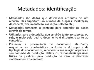 Metadados: identificação 
• Metadados são dados que descrevem atributos de um 
recurso. Eles suportam um número de funções: localização, 
descoberta, documentação, avaliação, seleção etc.; 
• Metadados fornecem o contexto para entender os dados 
através do tempo. 
• Utilizados para a descrição, que servirão tanto ao suporte, ou 
seja, o meio pelo qual o documento é disposto, quanto ao 
conteúdo. 
• Preservar a proveniência do documento eletrônico; 
resguardar as características da forma e do suporte da 
tipologia dos documentos; recuperar a sua relação orgânica e 
seu contexto de produção; definir os responsáveis (pessoas 
físicas ou jurídicas) pela produção do item; e descrever 
sinteticamente o conteúdo. 
 