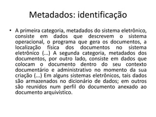 Metadados: identificação 
• A primeira categoria, metadados do sistema eletrônico, 
consiste em dados que descrevem o sistema 
operacional, o programa que gera os documentos, a 
localização física dos documentos no sistema 
eletrônico (...) A segunda categoria, metadados dos 
documentos, por outro lado, consiste em dados que 
colocam o documento dentro do seu contexto 
documentário e administrativo no momento da sua 
criação (...) Em alguns sistemas eletrônicos, tais dados 
são armazenados no dicionário de dados; em outros 
são reunidos num perfil do documento anexado ao 
documento arquivístico. 
 