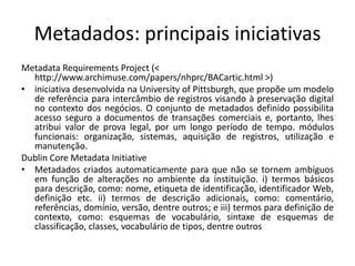 Metadados: principais iniciativas 
Metadata Requirements Project (< 
http://www.archimuse.com/papers/nhprc/BACartic.html >) 
• iniciativa desenvolvida na University of Pittsburgh, que propõe um modelo 
de referência para intercâmbio de registros visando à preservação digital 
no contexto dos negócios. O conjunto de metadados definido possibilita 
acesso seguro a documentos de transações comerciais e, portanto, lhes 
atribui valor de prova legal, por um longo período de tempo. módulos 
funcionais: organização, sistemas, aquisição de registros, utilização e 
manutenção. 
Dublin Core Metadata Initiative 
• Metadados criados automaticamente para que não se tornem ambíguos 
em função de alterações no ambiente da instituição. i) termos básicos 
para descrição, como: nome, etiqueta de identificação, identificador Web, 
definição etc. ii) termos de descrição adicionais, como: comentário, 
referências, domínio, versão, dentre outros; e iii) termos para definição de 
contexto, como: esquemas de vocabulário, sintaxe de esquemas de 
classificação, classes, vocabulário de tipos, dentre outros 
 