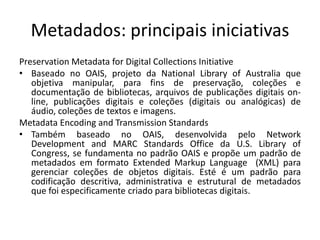 Metadados: principais iniciativas 
Preservation Metadata for Digital Collections Initiative 
• Baseado no OAIS, projeto da National Library of Australia que 
objetiva manipular, para fins de preservação, coleções e 
documentação de bibliotecas, arquivos de publicações digitais on-line, 
publicações digitais e coleções (digitais ou analógicas) de 
áudio, coleções de textos e imagens. 
Metadata Encoding and Transmission Standards 
• Também baseado no OAIS, desenvolvida pelo Network 
Development and MARC Standards Office da U.S. Library of 
Congress, se fundamenta no padrão OAIS e propõe um padrão de 
metadados em formato Extended Markup Language (XML) para 
gerenciar coleções de objetos digitais. Esté é um padrão para 
codificação descritiva, administrativa e estrutural de metadados 
que foi especificamente criado para bibliotecas digitais. 
 