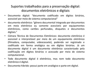 Suportes trabalhados para a preservação digital: 
documentos eletrônicos e digitais 
• Documento digital: “documento codificado em dígitos binários, 
acessível por meio de sistema computacional” 
• documento eletrônico: “gênero documental integrado por documentos 
em meio eletrônico ou somente acessíveis por equipamentos 
eletrônicos, como cartões perfurados, disquetes e documentos 
digitais.” 
• Câmara Técnica de Documentos Eletrônicos: documento eletrônico é 
acessível e interpretável por meio de um equipamento eletrônico 
(filmadora, computador, videocassete), podendo ser registrado e 
codificado em forma analógica ou em dígitos binários. Já um 
documento digital é um documento eletrônico caracterizado pela 
codificação em dígitos binários e acessado por meio de sistema 
computacional. 
• Todo documento digital é eletrônico, mas nem todo documento 
eletrônico é digital. 
• Documento híbrido: possui parte em analógico e parte em digital. 
 