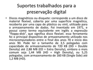 Suportes trabalhados para a 
preservação digital 
• Discos magnéticos ou disquete: corresponde a um disco de 
material flexível, coberto por uma superfície magnética, 
recoberto por uma capa de plástico ou vinil, utilizado para 
o armazenamento de dados. Foi inventado em 1971, e 
possui como termo equivalente em inglês a expressão 
“floppy-disk”, que significa disco flexível. essa ferramenta 
foi o principal dispositivo de armazenamento utilizado nos 
microcomputadores entre o final dos anos 70 e início dos 
anos 90. Pode ter o tamanho de 3,5 polegadas com 
capacidade de armazenamento de 720 KB (DD = Double 
Density) até 2,88 MB (ED = Extra Density), embora o mais 
comum seja 1,44 MB (HD = High Density), ou 5,25 
polegadas, com armazenamento de 160 KB (Single Side) até 
1,2 MB (HD). 
 