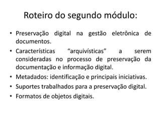 Roteiro do segundo módulo: 
• Preservação digital na gestão eletrônica de 
documentos. 
• Características “arquivísticas” a serem 
consideradas no processo de preservação da 
documentação e informação digital. 
• Metadados: identificação e principais iniciativas. 
• Suportes trabalhados para a preservação digital. 
• Formatos de objetos digitais. 
 