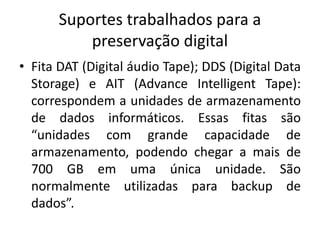 Suportes trabalhados para a 
preservação digital 
• Fita DAT (Digital áudio Tape); DDS (Digital Data 
Storage) e AIT (Advance Intelligent Tape): 
correspondem a unidades de armazenamento 
de dados informáticos. Essas fitas são 
“unidades com grande capacidade de 
armazenamento, podendo chegar a mais de 
700 GB em uma única unidade. São 
normalmente utilizadas para backup de 
dados”. 
 