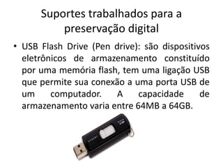 Suportes trabalhados para a 
preservação digital 
• USB Flash Drive (Pen drive): são dispositivos 
eletrônicos de armazenamento constituído 
por uma memória flash, tem uma ligação USB 
que permite sua conexão a uma porta USB de 
um computador. A capacidade de 
armazenamento varia entre 64MB a 64GB. 
 