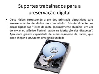 Suportes trabalhados para a 
preservação digital 
• Disco rígido: corresponde a um dos principais dispositivos para 
armazenamento de dados no computador. Estruturalmente, os 
discos rígidos são “feitos de metal (normalmente alumínio) em vez 
do mylar ou plástico flexível, usado na fabricação dos disquetes”. 
Apresenta grande capacidade de armazenamento de dados, que 
pode chegar a 500GB em uma única unidade. 
 