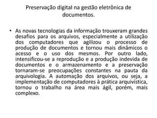 Preservação digital na gestão eletrônica de 
documentos. 
• As novas tecnologias da informação trouxeram grandes 
desafios para os arquivos, especialmente a utilização 
dos computadores que agilizou o processo de 
produção de documentos e tornou mais dinâmicos o 
acesso e o uso dos mesmos. Por outro lado, 
intensificou-se a reprodução e a produção indevida de 
documentos e o armazenamento e a preservação 
tornaram-se preocupações constantes na pauta da 
arquivologia. A automação dos arquivos, ou seja, a 
implementação de computadores à prática arquivística, 
tornou o trabalho na área mais ágil, porém, mais 
complexo. 
 