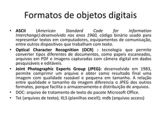 Formatos de objetos digitais 
• ASCII (American Standard Code for Information 
Interchange):desenvolvido nos anos 1960, código binário usado para 
representar textos em computadores, equipamentos de comunicação, 
entre outros dispositivos que trabalham com texto. 
• Optical Character Recognition (OCR) : tecnologia que permite 
converter tipos diferentes de documentos, como papeis escaneados, 
arquivos em PDF e imagens capturadas com câmera digital em dados 
pesquisáveis e editáveis. 
• Joint Photographic Experts Group (JPEG): desenvolvido em 1983, 
permite comprimir um arquivo e obter como resultado final uma 
imagem com qualidade razoável e pequena em tamanho. A relação 
entre qualidade e tamanho da imagem diferencia o JPEG dos outros 
formatos, porque facilita o armazenamento e distribuição de arquivos. 
• DOC: arquivo de tratamento de texto do pacote Microsoft Office. 
• Txt (arquivos de texto); XLS (planilhas excell); mdb (arquivos access) 
 