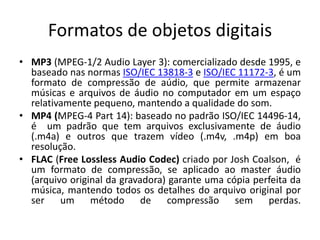 Formatos de objetos digitais 
• MP3 (MPEG-1/2 Audio Layer 3): comercializado desde 1995, e 
baseado nas normas ISO/IEC 13818-3 e ISO/IEC 11172-3, é um 
formato de compressão de aúdio, que permite armazenar 
músicas e arquivos de áudio no computador em um espaço 
relativamente pequeno, mantendo a qualidade do som. 
• MP4 (MPEG-4 Part 14): baseado no padrão ISO/IEC 14496-14, 
é um padrão que tem arquivos exclusivamente de áudio 
(.m4a) e outros que trazem vídeo (.m4v, .m4p) em boa 
resolução. 
• FLAC (Free Lossless Audio Codec) criado por Josh Coalson, é 
um formato de compressão, se aplicado ao master áudio 
(arquivo original da gravadora) garante uma cópia perfeita da 
música, mantendo todos os detalhes do arquivo original por 
ser um método de compressão sem perdas. 
 