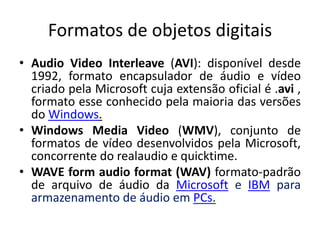 Formatos de objetos digitais 
• Audio Video Interleave (AVI): disponível desde 
1992, formato encapsulador de áudio e vídeo 
criado pela Microsoft cuja extensão oficial é .avi , 
formato esse conhecido pela maioria das versões 
do Windows. 
• Windows Media Video (WMV), conjunto de 
formatos de vídeo desenvolvidos pela Microsoft, 
concorrente do realaudio e quicktime. 
• WAVE form audio format (WAV) formato-padrão 
de arquivo de áudio da Microsoft e IBM para 
armazenamento de áudio em PCs. 
 