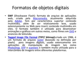 Formatos de objetos digitais 
• SWF (Shockwave Flash): formato de arquivo de aplicações 
web, criado pela Macromedia, atualmente adquirida 
pela Adobe. Tem por característica suportar conteúdo 
multimídia, além de ser relativamente leve, usado 
extensivamente na Web para inserir conteúdo multimídia em 
sites. O formato também é utilizado para desenvolver 
animações e gráficos em outros meios, como filmes em DVD e 
anúncios de televisão. 
• Tagged Image File Format (TIFF/ bitmap):criado em 1986, é 
um formato de arquivo raster (baseado na definição por 
pixels) para imagens digitais, usado extensamente em 
aplicações de manipulação de imagem tais como 
Photoshop, DTP e scanners e também muito utilizado para o 
intercâmbio de imagens entre diferentes plataformas. 
 