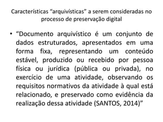 Características “arquivísticas” a serem consideradas no 
processo de preservação digital 
• “Documento arquivístico é um conjunto de 
dados estruturados, apresentados em uma 
forma fixa, representando um conteúdo 
estável, produzido ou recebido por pessoa 
física ou jurídica (pública ou privada), no 
exercício de uma atividade, observando os 
requisitos normativos da atividade à qual está 
relacionado, e preservado como evidência da 
realização dessa atividade (SANTOS, 2014)” 
 