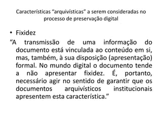 Características “arquivísticas” a serem consideradas no 
processo de preservação digital 
• Fixidez 
“A transmissão de uma informação do 
documento está vinculada ao conteúdo em si, 
mas, também, à sua disposição (apresentação) 
formal. No mundo digital o documento tende 
a não apresentar fixidez. É, portanto, 
necessário agir no sentido de garantir que os 
documentos arquivísticos institucionais 
apresentem esta característica.” 
 