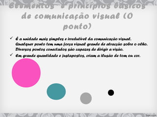 Elementos e princípios básicos
de comunicação visual (O
ponto)
 É a unidade mais simples e irredutível da comunicação visual.
Qualquer ponto tem uma força visual grande de atracção sobre o olho.
Diversos pontos conectados são capazes de dirigir a visão.
 Em grande quantidade e justapostos, criam a ilusão de tom ou cor.
 