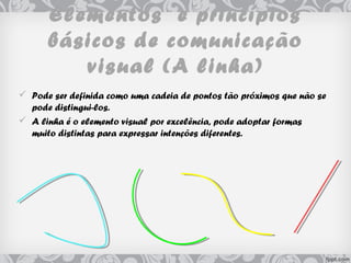 Elementos e princípios
básicos de comunicação
visual (A linha)
 Pode ser definida como uma cadeia de pontos tão próximos que não se
pode distingui-los.
 A linha é o elemento visual por excelência, pode adoptar formas
muito distintas para expressar intenções diferentes.
 