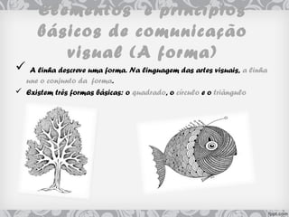 Elementos e princípios
básicos de comunicação
visual (A forma)
 A linha descreve uma forma. Na linguagem das artes visuais, a linha
une o conjunto da forma.
 Existem três formas básicas: o quadrado, o círculo e o triângulo
 