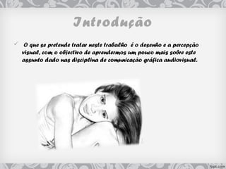 Introdução
 O que se pretende tratar neste trabalho é o desenho e a percepção
visual, com o objectivo de aprendermos um pouco mais sobre este
assunto dado nas disciplina de comunicação gráfica audiovisual.
 