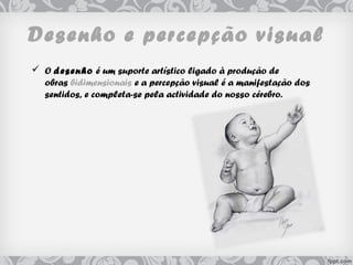 Desenho e percepção visual
 O desenho é um suporte artístico ligado à produção de
obras bidimensionais e a percepção visual é a manifestação dos
sentidos, e completa-se pela actividade do nosso cérebro.
 