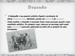 Desenho
 O desenho é um suporte artístico ligado à produção de
obras bidimensionais, diferindo, porém, da pintura e da gravura.
 Neste sentido, o desenho é encarado tanto como processo quanto como
resultado artístico. No primeiro caso, refere-se ao processo pelo qual
uma superfície é marcada aplicando-se sobre ela a pressão de uma
ferramenta
 