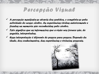 Percepção Visual
 A percepção manifesta-se através dos sentidos, e completa-se pela
actividade do nosso cérebro. As experiências vividas anteriormente e
fixadas na memoria são reconhecidas pelo cérebro.
 Isto significa que as informações que a visão nos fornece são, de
seguida, interpretadas.
 Essa interpretação é diferente de pessoa para pessoa. Depende da
idade, dos conhecimentos, das experiências e vivências pessoais.
 