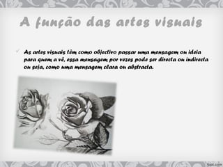 A função das artes visuais
 As artes visuais têm como objectivo passar uma mensagem ou ideia
para quem a vê, essa mensagem por vezes pode ser directa ou indirecta
ou seja, como uma mensagem clara ou abstracta.   
 