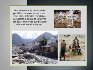 Una innumerable cantidad de
pérdidas humanas se suscitaron
esos días. Edificios completos
colapsaron a causa de la fuerza
del agua, con rocas que bajaban
desde el Waraira Repano.