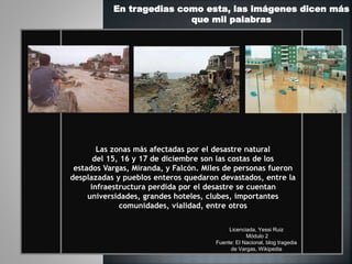 Las zonas más afectadas por el desastre natural
del 15, 16 y 17 de diciembre son las costas de los
estados Vargas, Miranda, y Falcón. Miles de personas fueron
desplazadas y pueblos enteros quedaron devastados, entre la
infraestructura perdida por el desastre se cuentan
universidades, grandes hoteles, clubes, importantes
comunidades, vialidad, entre otros
En tragedias como esta, las imágenes dicen más
que mil palabras
Licenciada, Yessi Ruiz
Módulo 2
Fuente: El Nacional, blog tragedia
de Vargas, Wikipedia