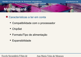 Ana Maria Teles de Meneses
Gestão e Programação de Sistemas Informáticos Arquitectura de
Computadores
Escola Secundária Filipa de
Motherboard
 Características a ter em conta
 Compatibilidade com o processador
 ChipSet
 Formato/Tipo de alimentação
 Expansibilidade
 