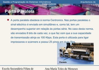 Ana Maria Teles de Meneses
Gestão e Programação de Sistemas Informáticos Arquitectura de
Computadores
Escola Secundária Filipa de
Porta Paralela
 A porta paralela obedece à norma Centronics. Nas portas paralelas o
sinal eléctrico é enviado em simultâneo e, como tal, tem um
desempenho superior em relação às portas série. No caso desta norma,
são enviados 8 bits de cada vez, o que faz com que a sua capacidade
de transmisssão atinja os 100 Kbps. Esta porta é utilizada para ligar
impressoras e scanners e possui 25 pinos em duas filas.
Paralela
 