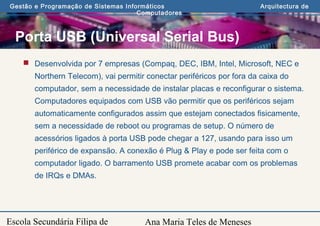Ana Maria Teles de Meneses
Gestão e Programação de Sistemas Informáticos Arquitectura de
Computadores
Escola Secundária Filipa de
Porta USB (Universal Serial Bus)
 Desenvolvida por 7 empresas (Compaq, DEC, IBM, Intel, Microsoft, NEC e
Northern Telecom), vai permitir conectar periféricos por fora da caixa do
computador, sem a necessidade de instalar placas e reconfigurar o sistema.
Computadores equipados com USB vão permitir que os periféricos sejam
automaticamente configurados assim que estejam conectados fisicamente,
sem a necessidade de reboot ou programas de setup. O número de
acessórios ligados à porta USB pode chegar a 127, usando para isso um
periférico de expansão. A conexão é Plug & Play e pode ser feita com o
computador ligado. O barramento USB promete acabar com os problemas
de IRQs e DMAs.
 