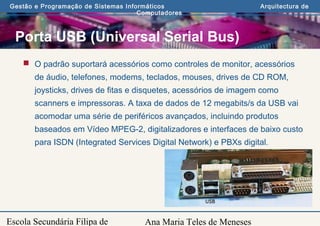 Ana Maria Teles de Meneses
Gestão e Programação de Sistemas Informáticos Arquitectura de
Computadores
Escola Secundária Filipa de
Porta USB (Universal Serial Bus)
 O padrão suportará acessórios como controles de monitor, acessórios
de áudio, telefones, modems, teclados, mouses, drives de CD ROM,
joysticks, drives de fitas e disquetes, acessórios de imagem como
scanners e impressoras. A taxa de dados de 12 megabits/s da USB vai
acomodar uma série de periféricos avançados, incluindo produtos
baseados em Vídeo MPEG-2, digitalizadores e interfaces de baixo custo
para ISDN (Integrated Services Digital Network) e PBXs digital.
 