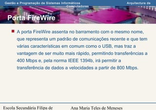 Ana Maria Teles de Meneses
Gestão e Programação de Sistemas Informáticos Arquitectura de
Computadores
Escola Secundária Filipa de
Porta FireWire
 A porta FireWire assenta no barramento com o mesmo nome,
que representa um padrão de comunicações recente e que tem
várias características em comum como o USB, mas traz a
vantagem de ser muito mais rápido, permitindo transferências a
400 Mbps e, pela norma IEEE 1394b, irá permitir a
transferência de dados a velocidades a partir de 800 Mbps.
 