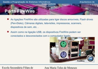 Ana Maria Teles de Meneses
Gestão e Programação de Sistemas Informáticos Arquitectura de
Computadores
Escola Secundária Filipa de
Porta FireWire
 As ligações FireWire são utilizadas para ligar discos amovíveis, Flash drives
(Pen-Disks), Câmaras digitais, televisões, impressoras, scanners,
dispositivos de som, etc. .
 Assim como na ligação USB, os dispositivos FireWire podem ser
conectados e desconectados com o computador ligado.
FireWire
 