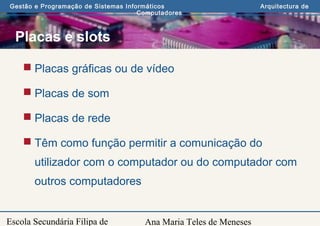 Ana Maria Teles de Meneses
Gestão e Programação de Sistemas Informáticos Arquitectura de
Computadores
Escola Secundária Filipa de
Placas e slots
 Placas gráficas ou de vídeo
 Placas de som
 Placas de rede
 Têm como função permitir a comunicação do
utilizador com o computador ou do computador com
outros computadores
 
