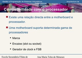 Ana Maria Teles de Meneses
Gestão e Programação de Sistemas Informáticos Arquitectura de
Computadores
Escola Secundária Filipa de
Compatibilidade com o processador
 Existe uma relação directa entre a motherboard e
processador.
 Uma motherboard suporta determinada gama de
processadores
 Marca
 Encaixe (slot ou socket)
 Gerador de clock e FSB
 