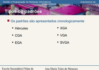 Ana Maria Teles de Meneses
Gestão e Programação de Sistemas Informáticos Arquitectura de
Computadores
Escola Secundária Filipa de
Tipos ou padrões
 Os padrões são apresentados cronologicamente
 Hércules
 CGA
 EGA
 XGA
 VGA
 SVGA
 