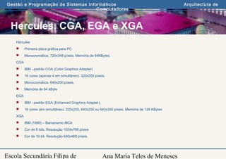 Ana Maria Teles de Meneses
Gestão e Programação de Sistemas Informáticos Arquitectura de
Computadores
Escola Secundária Filipa de
Hercules, CGA, EGA e XGA
Hércules
 Primeira placa gráfica para PC
 Monocromática. 720x348 píxeis. Memória de 64KBytes.
CGA
 IBM - padrão CGA (Color Graphics Adapter)
 16 cores (apenas 4 em simultâneo). 320x200 píxeis.
 Monocromática. 640x200 píxeis.
 Memória de 64 kByte
EGA
 IBM - padrão EGA (Enhanced Graphics Adapter).
 16 cores (em simultâneo). 320x200, 640x200 ou 640x350 píxeis. Memória de 128 KBytes
XGA
 IBM (1990) – Barramento MCA
 Cor de 8 bits. Resolução 1024x768 píxeis
 Cor de 16 bit. Resolução 640x480 píxeis.
 