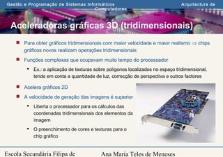Ana Maria Teles de Meneses
Gestão e Programação de Sistemas Informáticos Arquitectura de
Computadores
Escola Secundária Filipa de
Aceleradoras gráficas 3D (tridimensionais)
 Para obter gráficos tridimensionais com maior velocidade e maior realismo ⇒ chips
gráficos novos realizam operações tridimensionais
 Funções complexas que ocupavam muito tempo do processador
 Ex.: a aplicação de texturas sobre polígonos localizados no espaço tridimensional,
tendo em conta a quantidade de luz, correcção de perspectiva e outros factores
 Acelera gráficos 2D
 A velocidade de geração das imagens é superior
 Liberta o processador para os cálculos das
coordenadas tridimensionais dos elementos da
imagem
 O preenchimento de cores e texturas para o
chip gráfico
 