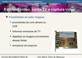 Ana Maria Teles de Meneses
Gestão e Programação de Sistemas Informáticos Arquitectura de
Computadores
Escola Secundária Filipa de
Exibição vídeo, saída TV e captura vídeo
 Possibilidade de exibir imagens:
 provenientes de uma câmara ou
VCR
 sintonizar emissoras de TV
 digitalizar as imagens provenientes
dessas fontes
 armazenar em arquivos
 