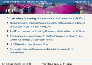 Ana Maria Teles de Meneses
Gestão e Programação de Sistemas Informáticos Arquitectura de
Computadores
Escola Secundária Filipa de
GPU
GPU (Graphics Processing Unit, ou Unidade de Processamento Gráfico)
 Microprocessador especializado em processar gráficos em computadores
pessoais, estações de trabalho ou jogos
 As GPUs modernas manipulam gráficos computadorizados com eficiência
 A sua estrutura de processamento paralelo torna-os mais eficazes neste
tipo de trabalho que o processador normal.
 A GPU é utilizada em placas gráficas
 As versões mais simplificadas são integradas directamente na
motherboards
 