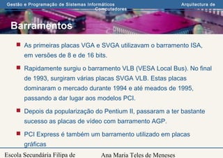 Ana Maria Teles de Meneses
Gestão e Programação de Sistemas Informáticos Arquitectura de
Computadores
Escola Secundária Filipa de
Barramentos
 As primeiras placas VGA e SVGA utilizavam o barramento ISA,
em versões de 8 e de 16 bits.
 Rapidamente surgiu o barramento VLB (VESA Local Bus). No final
de 1993, surgiram várias placas SVGA VLB. Estas placas
dominaram o mercado durante 1994 e até meados de 1995,
passando a dar lugar aos modelos PCI.
 Depois da popularização do Pentium II, passaram a ter bastante
sucesso as placas de vídeo com barramento AGP.
 PCI Express é também um barramento utilizado em placas
gráficas
 