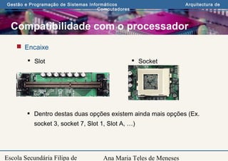 Ana Maria Teles de Meneses
Gestão e Programação de Sistemas Informáticos Arquitectura de
Computadores
Escola Secundária Filipa de
Compatibilidade com o processador
 Encaixe
 Slot  Socket
 Dentro destas duas opções existem ainda mais opções (Ex.
socket 3, socket 7, Slot 1, Slot A, …)
 