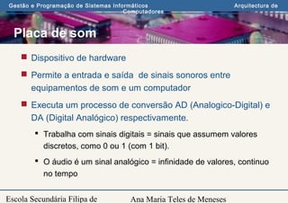 Ana Maria Teles de Meneses
Gestão e Programação de Sistemas Informáticos Arquitectura de
Computadores
Escola Secundária Filipa de
Placa de som
 Dispositivo de hardware
 Permite a entrada e saída de sinais sonoros entre
equipamentos de som e um computador
 Executa um processo de conversão AD (Analogico-Digital) e
DA (Digital Analógico) respectivamente.
 Trabalha com sinais digitais = sinais que assumem valores
discretos, como 0 ou 1 (com 1 bit).
 O áudio é um sinal analógico = infinidade de valores, continuo
no tempo
 