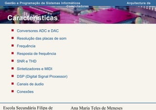 Ana Maria Teles de Meneses
Gestão e Programação de Sistemas Informáticos Arquitectura de
Computadores
Escola Secundária Filipa de
Características
 Conversores ADC e DAC
 Resolução das placas de som
 Frequência
 Resposta de frequência
 SNR e THD
 Sintetizadores e MIDI
 DSP (Digital Signal Processor)
 Canais de áudio
 Conexões
 