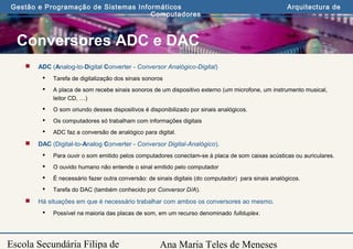 Ana Maria Teles de Meneses
Gestão e Programação de Sistemas Informáticos Arquitectura de
Computadores
Escola Secundária Filipa de
Conversores ADC e DAC
 ADC (Analog-to-Digital Converter - Conversor Analógico-Digital)
 Tarefa de digitalização dos sinais sonoros
 A placa de som recebe sinais sonoros de um dispositivo externo (um microfone, um instrumento musical,
leitor CD, …)
 O som oriundo desses dispositivos é disponibilizado por sinais analógicos.
 Os computadores só trabalham com informações digitais
 ADC faz a conversão de analógico para digital.
 DAC (Digital-to-Analog Converter - Conversor Digital-Analógico).
 Para ouvir o som emitido pelos computadores conectam-se à placa de som caixas acústicas ou auriculares.
 O ouvido humano não entende o sinal emitido pelo computador
 É necessário fazer outra conversão: de sinais digitais (do computador) para sinais analógicos.
 Tarefa do DAC (também conhecido por Conversor D/A).
 Há situações em que é necessário trabalhar com ambos os conversores ao mesmo.
 Possível na maioria das placas de som, em um recurso denominado fullduplex.
 
