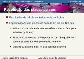 Ana Maria Teles de Meneses
Gestão e Programação de Sistemas Informáticos Arquitectura de
Computadores
Escola Secundária Filipa de
Resolução das placas de som
 Resoluções de 16 bits (anteriormente de 8 bits)
 Especificações das placas de som de 32, 64 ou 128 bits
 Indicam a quantidade de tons simultâneos que a placa pode
trabalhar (polifonia)
 16 bits são suficientes para reproduzir com alta qualidade
sonora os sons audíveis pelo ouvido humano
 Mais de 20 bits (ou mais) ⇒ alta fidelidade sonora
 