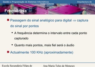 Ana Maria Teles de Meneses
Gestão e Programação de Sistemas Informáticos Arquitectura de
Computadores
Escola Secundária Filipa de
Frequência
 Passagem do sinal analógico para digital ⇒ captura
do sinal por pontos
 A frequência determina o intervalo entre cada ponto
capturado
 Quanto mais pontos, mais fiel será o áudio
 Actualmente 100 KHz (aproximadamente)
 