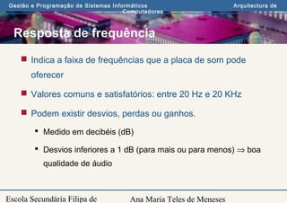 Ana Maria Teles de Meneses
Gestão e Programação de Sistemas Informáticos Arquitectura de
Computadores
Escola Secundária Filipa de
Resposta de frequência
 Indica a faixa de frequências que a placa de som pode
oferecer
 Valores comuns e satisfatórios: entre 20 Hz e 20 KHz
 Podem existir desvios, perdas ou ganhos.
 Medido em decibéis (dB)
 Desvios inferiores a 1 dB (para mais ou para menos) ⇒ boa
qualidade de áudio
 