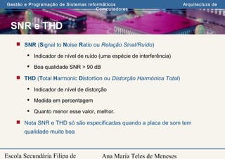 Ana Maria Teles de Meneses
Gestão e Programação de Sistemas Informáticos Arquitectura de
Computadores
Escola Secundária Filipa de
SNR e THD
 SNR (Signal to Noise Ratio ou Relação Sinal/Ruído)
 Indicador de nível de ruído (uma espécie de interferência)
 Boa qualidade SNR > 90 dB
 THD (Total Harmonic Distortion ou Distorção Harmónica Total)
 Indicador de nível de distorção
 Medida em percentagem
 Quanto menor esse valor, melhor.
 Nota SNR e THD só são especificadas quando a placa de som tem
qualidade muito boa
 